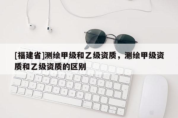 [福建省]測繪甲級和乙級資質，測繪甲級資質和乙級資質的區(qū)別