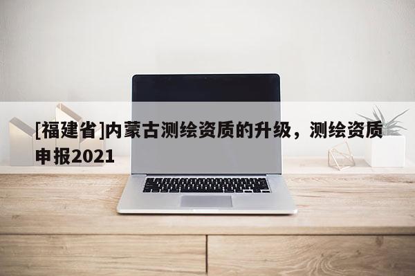 [福建省]內(nèi)蒙古測繪資質(zhì)的升級，測繪資質(zhì)申報2021