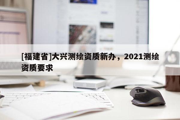 [福建省]大興測(cè)繪資質(zhì)新辦，2021測(cè)繪資質(zhì)要求