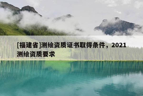 [福建省]測繪資質證書取得條件，2021測繪資質要求