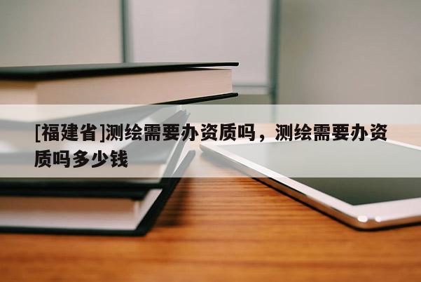 [福建省]測繪需要辦資質(zhì)嗎，測繪需要辦資質(zhì)嗎多少錢