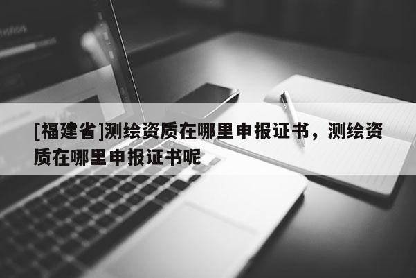 [福建省]測繪資質(zhì)在哪里申報證書，測繪資質(zhì)在哪里申報證書呢