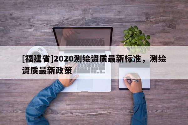 [福建省]2020測繪資質(zhì)最新標(biāo)準(zhǔn)，測繪資質(zhì)最新政策