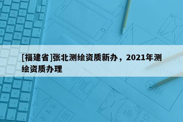 [福建省]張北測繪資質(zhì)新辦，2021年測繪資質(zhì)辦理