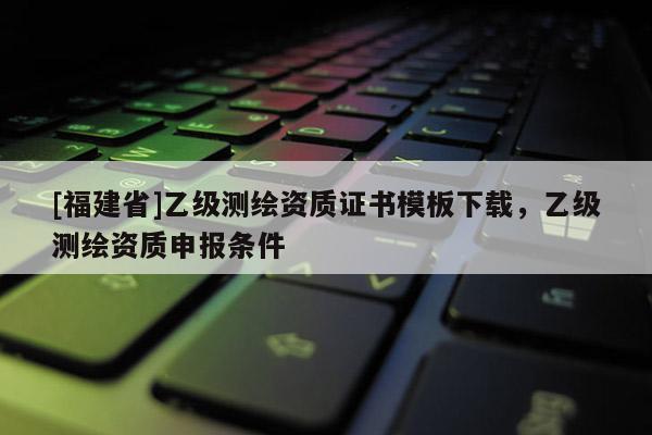 [福建省]乙級(jí)測(cè)繪資質(zhì)證書模板下載，乙級(jí)測(cè)繪資質(zhì)申報(bào)條件