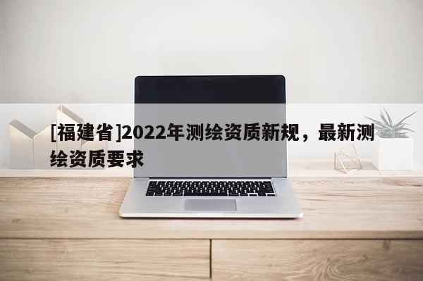 [福建省]2022年測繪資質(zhì)新規(guī)，最新測繪資質(zhì)要求