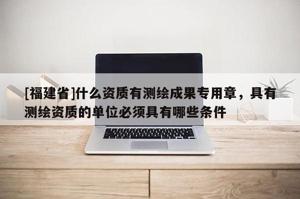 [福建省]什么資質(zhì)有測(cè)繪成果專用章，具有測(cè)繪資質(zhì)的單位必須具有哪些條件