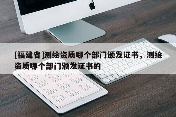 [福建省]測(cè)繪資質(zhì)哪個(gè)部門頒發(fā)證書，測(cè)繪資質(zhì)哪個(gè)部門頒發(fā)證書的