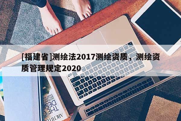 [福建省]測繪法2017測繪資質(zhì)，測繪資質(zhì)管理規(guī)定2020