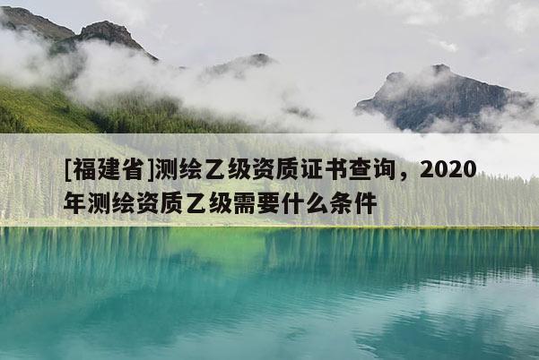 [福建省]測(cè)繪乙級(jí)資質(zhì)證書查詢，2020年測(cè)繪資質(zhì)乙級(jí)需要什么條件