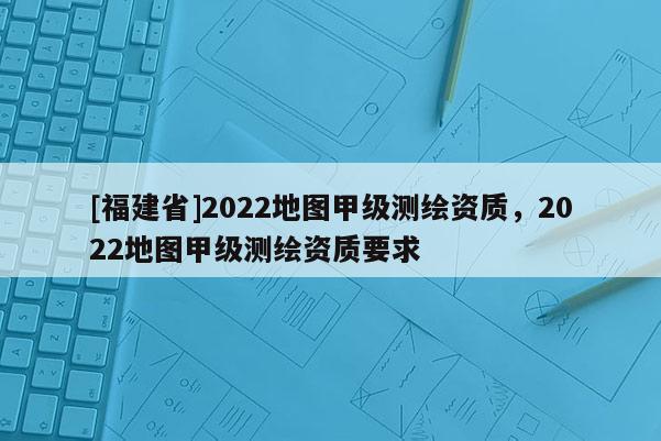 [福建省]2022地圖甲級測繪資質(zhì)，2022地圖甲級測繪資質(zhì)要求