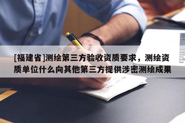 [福建省]測(cè)繪第三方驗(yàn)收資質(zhì)要求，測(cè)繪資質(zhì)單位什么向其他第三方提供涉密測(cè)繪成果