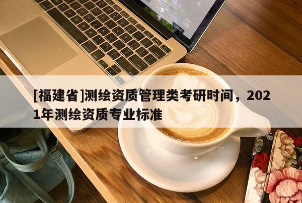 [福建省]測繪資質(zhì)管理類考研時(shí)間，2021年測繪資質(zhì)專業(yè)標(biāo)準(zhǔn)