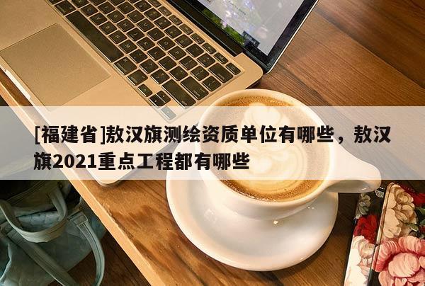 [福建省]敖漢旗測繪資質(zhì)單位有哪些，敖漢旗2021重點工程都有哪些