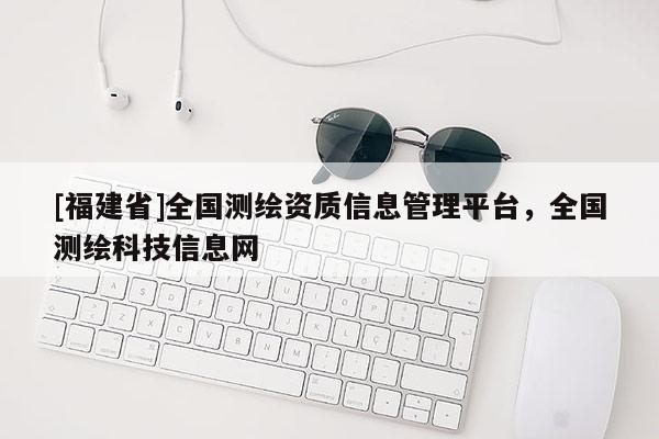 [福建省]全國(guó)測(cè)繪資質(zhì)信息管理平臺(tái)，全國(guó)測(cè)繪科技信息網(wǎng)