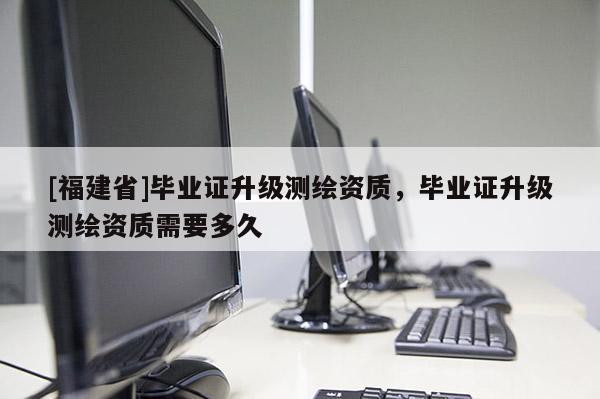 [福建省]畢業(yè)證升級(jí)測(cè)繪資質(zhì)，畢業(yè)證升級(jí)測(cè)繪資質(zhì)需要多久