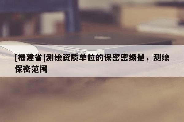 [福建省]測繪資質單位的保密密級是，測繪保密范圍