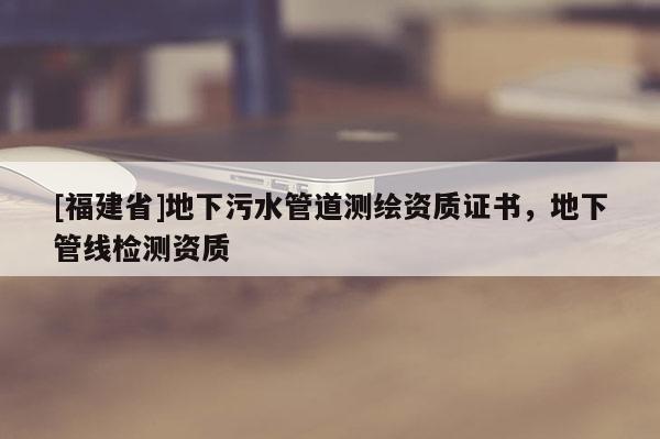 [福建省]地下污水管道測繪資質(zhì)證書，地下管線檢測資質(zhì)