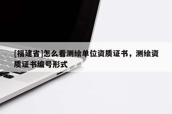 [福建省]怎么看測繪單位資質(zhì)證書，測繪資質(zhì)證書編號形式