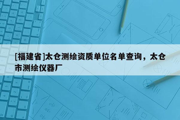 [福建省]太倉(cāng)測(cè)繪資質(zhì)單位名單查詢，太倉(cāng)市測(cè)繪儀器廠