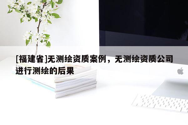 [福建省]無測繪資質(zhì)案例，無測繪資質(zhì)公司進行測繪的后果