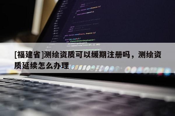 [福建省]測繪資質(zhì)可以緩期注冊嗎，測繪資質(zhì)延續(xù)怎么辦理