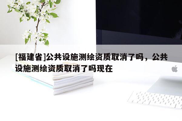 [福建省]公共設(shè)施測(cè)繪資質(zhì)取消了嗎，公共設(shè)施測(cè)繪資質(zhì)取消了嗎現(xiàn)在