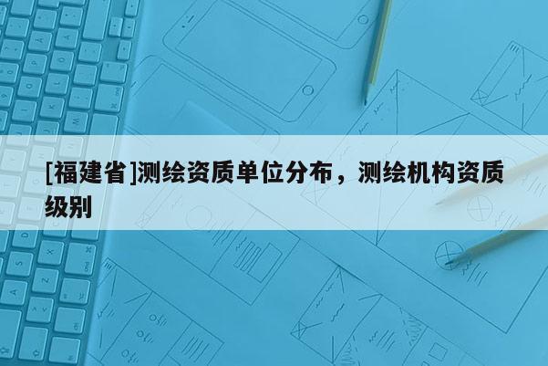 [福建省]測(cè)繪資質(zhì)單位分布，測(cè)繪機(jī)構(gòu)資質(zhì)級(jí)別