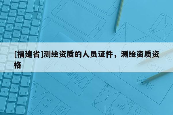 [福建省]測繪資質(zhì)的人員證件，測繪資質(zhì)資格