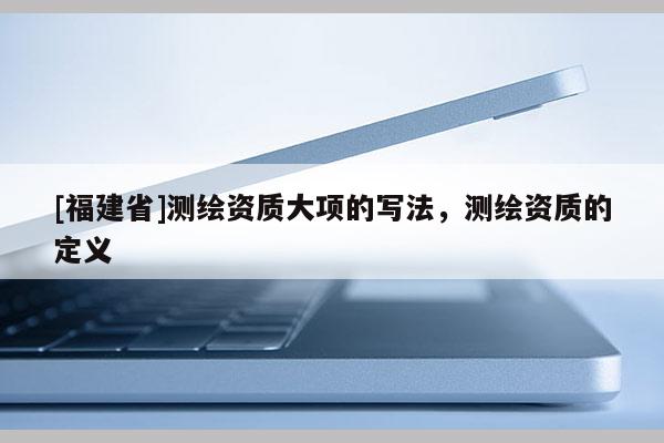 [福建省]測繪資質大項的寫法，測繪資質的定義