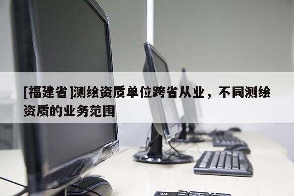 [福建省]測繪資質單位跨省從業(yè)，不同測繪資質的業(yè)務范圍