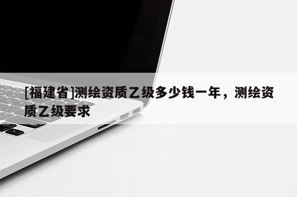 [福建省]測(cè)繪資質(zhì)乙級(jí)多少錢(qián)一年，測(cè)繪資質(zhì)乙級(jí)要求