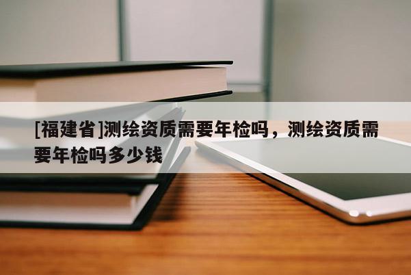 [福建省]測繪資質(zhì)需要年檢嗎，測繪資質(zhì)需要年檢嗎多少錢