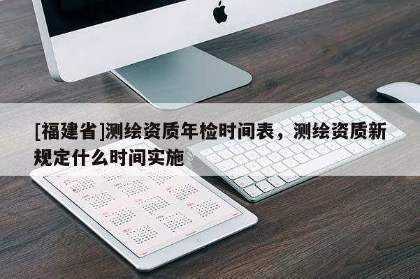 [福建省]測(cè)繪資質(zhì)年檢時(shí)間表，測(cè)繪資質(zhì)新規(guī)定什么時(shí)間實(shí)施