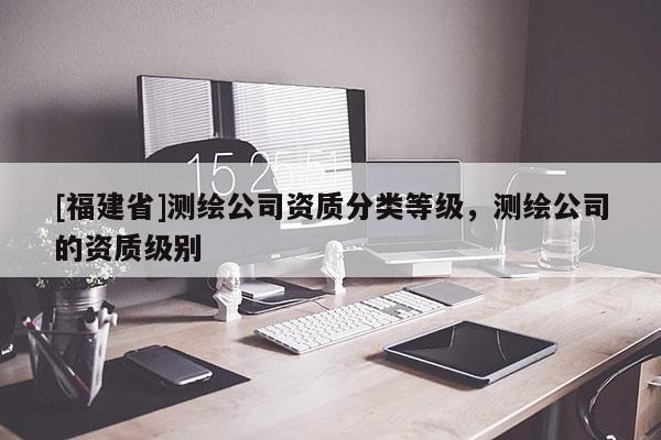 [福建省]測繪公司資質(zhì)分類等級，測繪公司的資質(zhì)級別