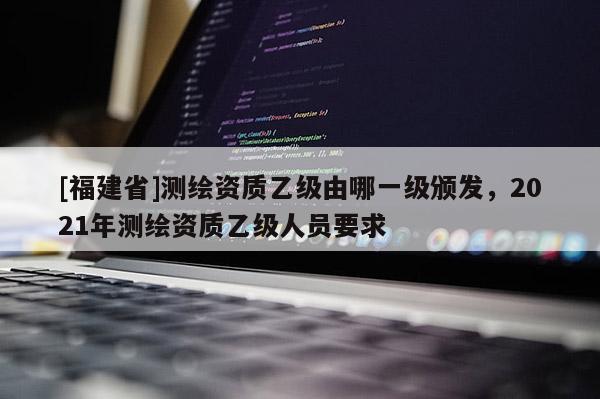 [福建省]測繪資質(zhì)乙級由哪一級頒發(fā)，2021年測繪資質(zhì)乙級人員要求