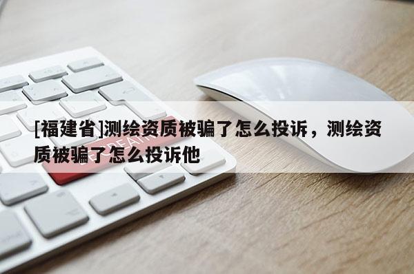 [福建省]測繪資質被騙了怎么投訴，測繪資質被騙了怎么投訴他