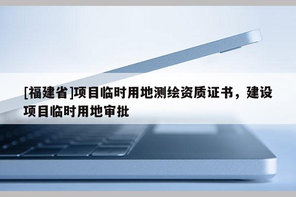 [福建省]項(xiàng)目臨時(shí)用地測(cè)繪資質(zhì)證書，建設(shè)項(xiàng)目臨時(shí)用地審批