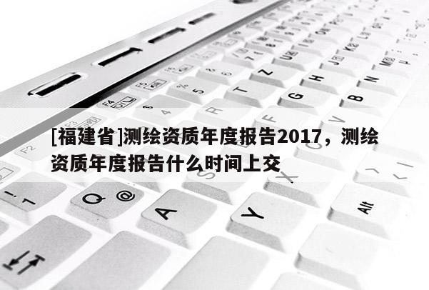 [福建省]測(cè)繪資質(zhì)年度報(bào)告2017，測(cè)繪資質(zhì)年度報(bào)告什么時(shí)間上交