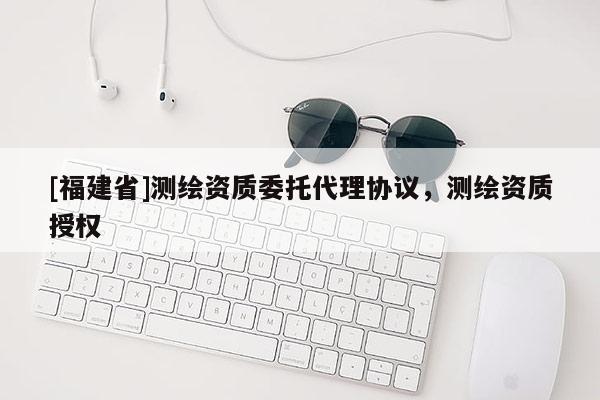 [福建省]測(cè)繪資質(zhì)委托代理協(xié)議，測(cè)繪資質(zhì)授權(quán)