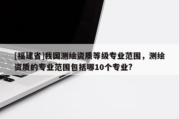 [福建省]我國測繪資質(zhì)等級專業(yè)范圍，測繪資質(zhì)的專業(yè)范圍包括哪10個專業(yè)?