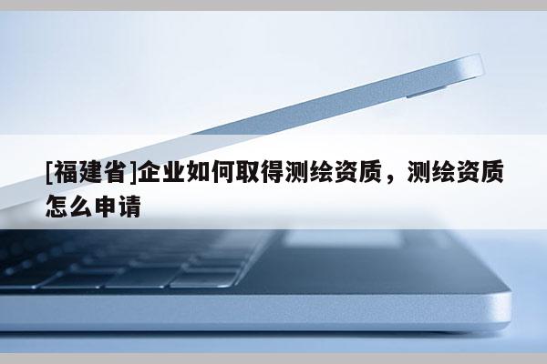 [福建省]企業(yè)如何取得測(cè)繪資質(zhì)，測(cè)繪資質(zhì)怎么申請(qǐng)