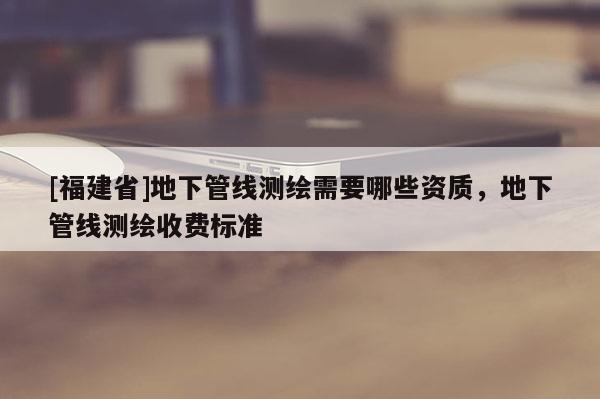 [福建省]地下管線測繪需要哪些資質(zhì)，地下管線測繪收費標準