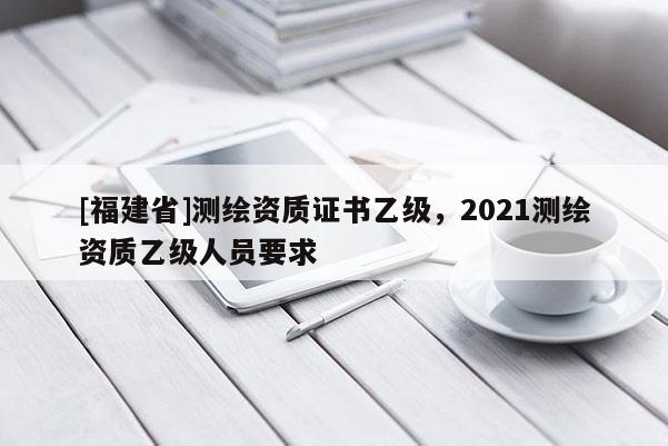 [福建省]測繪資質(zhì)證書乙級，2021測繪資質(zhì)乙級人員要求