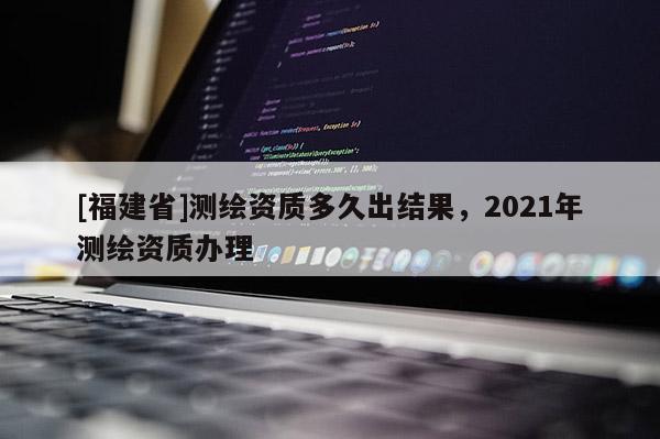 [福建省]測繪資質(zhì)多久出結(jié)果，2021年測繪資質(zhì)辦理