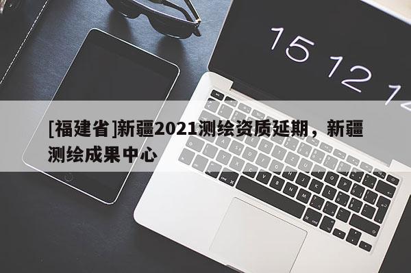 [福建省]新疆2021測(cè)繪資質(zhì)延期，新疆測(cè)繪成果中心