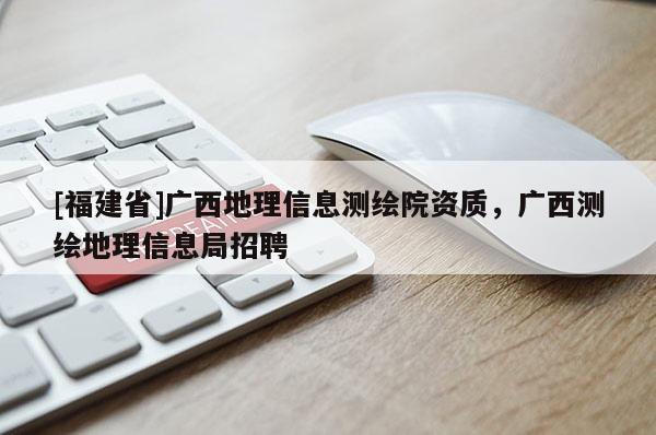 [福建省]廣西地理信息測(cè)繪院資質(zhì)，廣西測(cè)繪地理信息局招聘