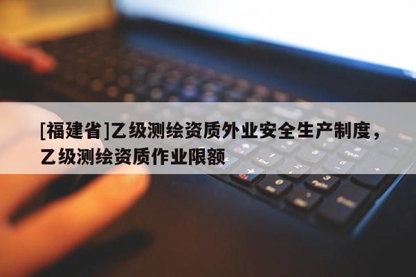 [福建省]乙級測繪資質(zhì)外業(yè)安全生產(chǎn)制度，乙級測繪資質(zhì)作業(yè)限額