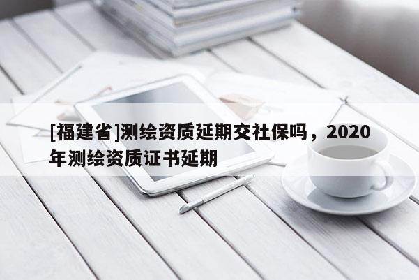 [福建省]測繪資質(zhì)延期交社保嗎，2020年測繪資質(zhì)證書延期