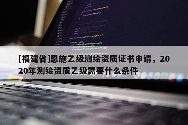 [福建省]恩施乙級測繪資質(zhì)證書申請，2020年測繪資質(zhì)乙級需要什么條件